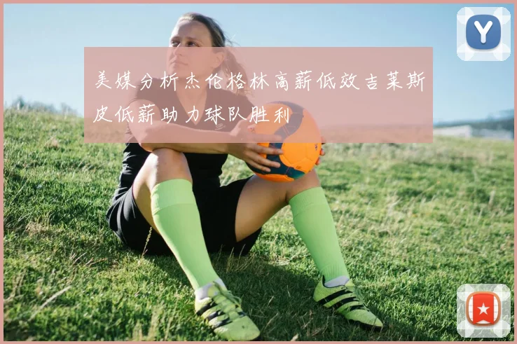 美媒分析杰伦格林高薪低效吉莱斯皮低薪助力球队胜利