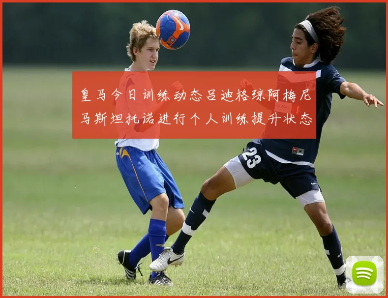 皇马今日训练动态吕迪格琼阿梅尼马斯坦托诺进行个人训练提升状态