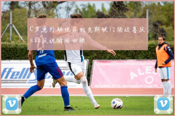 C罗意外助攻菲利克斯破门场边喜庆siu庆祝瞬间回顾