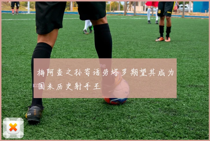 梅阿查之孙寄语劳塔罗期望其成为国米历史射手王