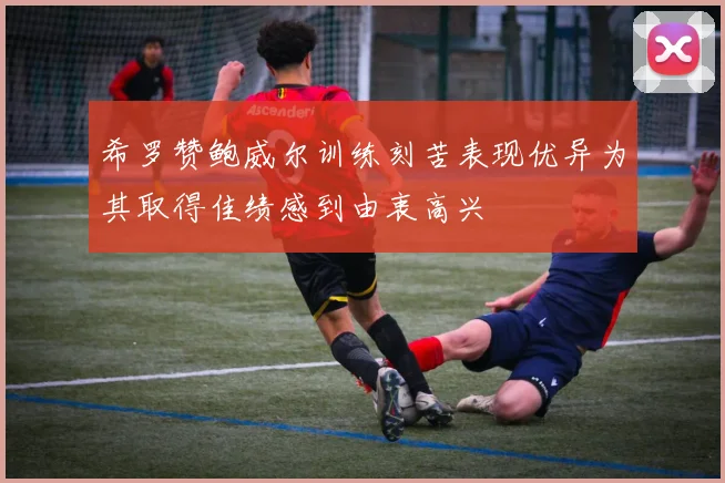 希罗赞鲍威尔训练刻苦表现优异为其取得佳绩感到由衷高兴