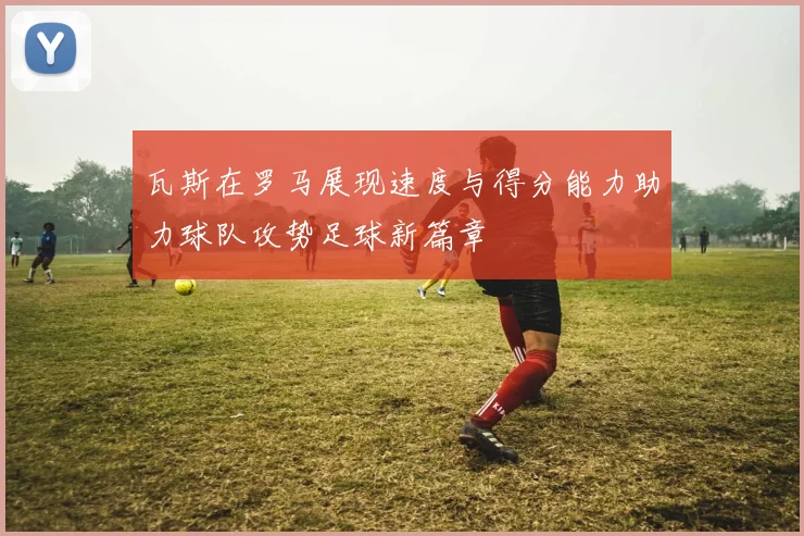 瓦斯在罗马展现速度与得分能力助力球队攻势足球新篇章