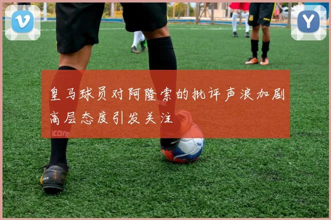 皇马球员对阿隆索的批评声浪加剧高层态度引发关注