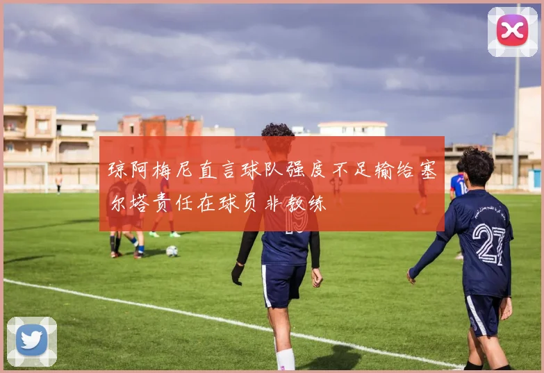 琼阿梅尼直言球队强度不足输给塞尔塔责任在球员非教练