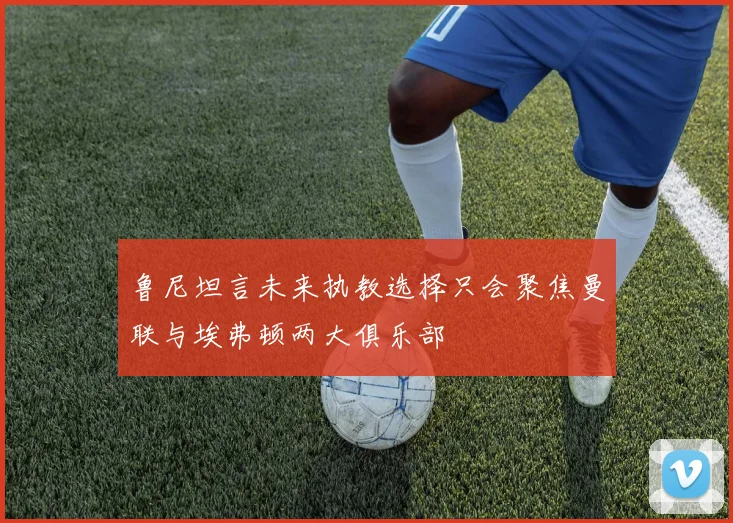 鲁尼坦言未来执教选择只会聚焦曼联与埃弗顿两大俱乐部
