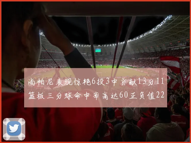 尚帕尼表现惊艳6投3中贡献13分11篮板三分球命中率高达60正负值22