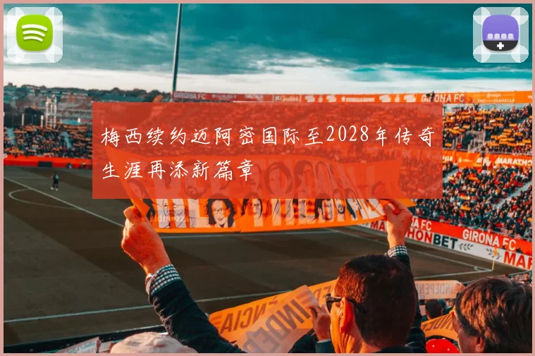 梅西续约迈阿密国际至2028年传奇生涯再添新篇章