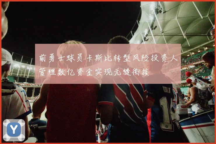 前勇士球员卡斯比转型风险投资人管理数亿资金实现无缝衔接