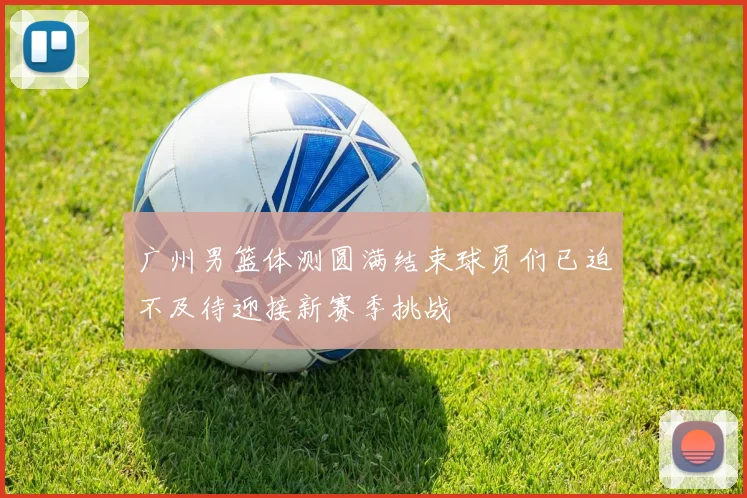 广州男篮体测圆满结束球员们已迫不及待迎接新赛季挑战