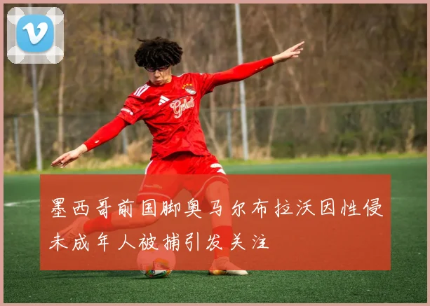 墨西哥前国脚奥马尔布拉沃因性侵未成年人被捕引发关注