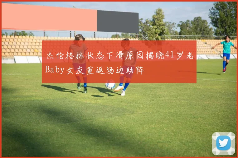 杰伦格林状态下滑原因揭晓41岁老Baby女友重返场边助阵