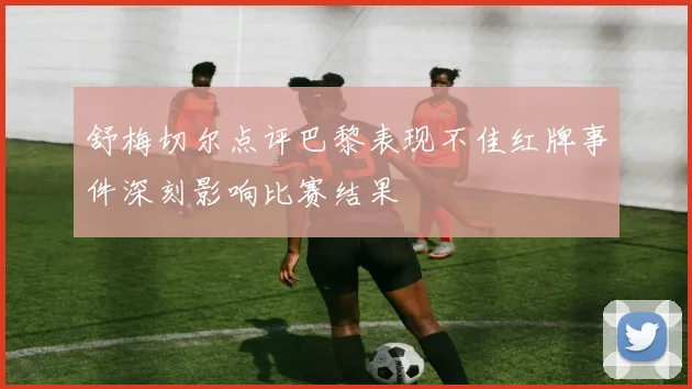 舒梅切尔点评巴黎表现不佳红牌事件深刻影响比赛结果