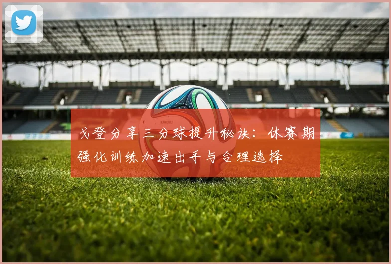 戈登分享三分球提升秘诀：休赛期强化训练加速出手与合理选择