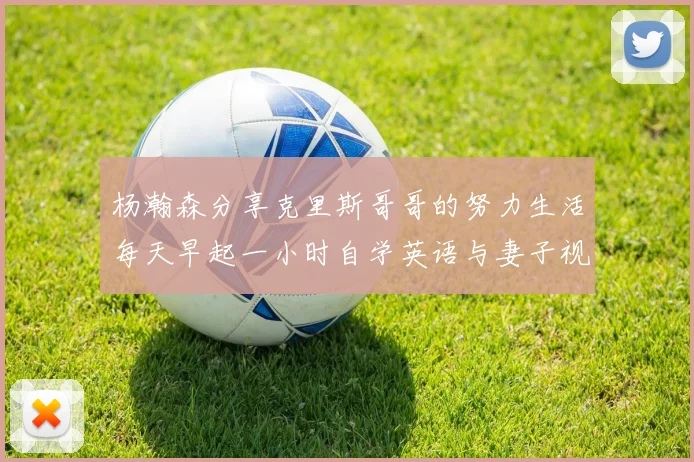 杨瀚森分享克里斯哥哥的努力生活每天早起一小时自学英语与妻子视频通话