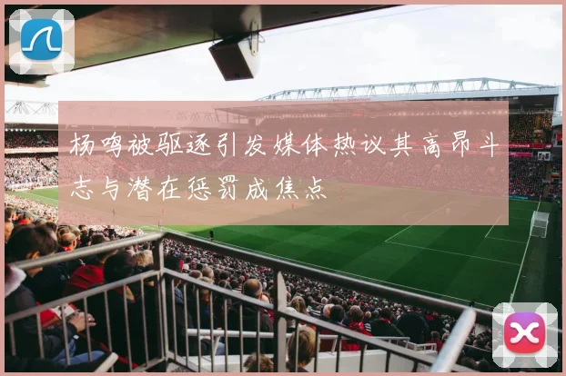 杨鸣被驱逐引发媒体热议其高昂斗志与潜在惩罚成焦点
