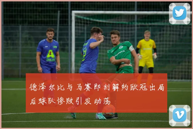 德泽尔比与马赛即刻解约欧冠出局后球队惨败引发动荡