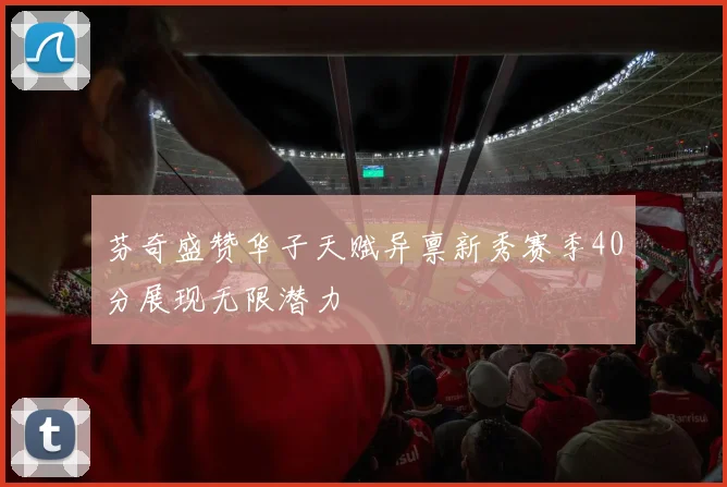 芬奇盛赞华子天赋异禀新秀赛季40分展现无限潜力