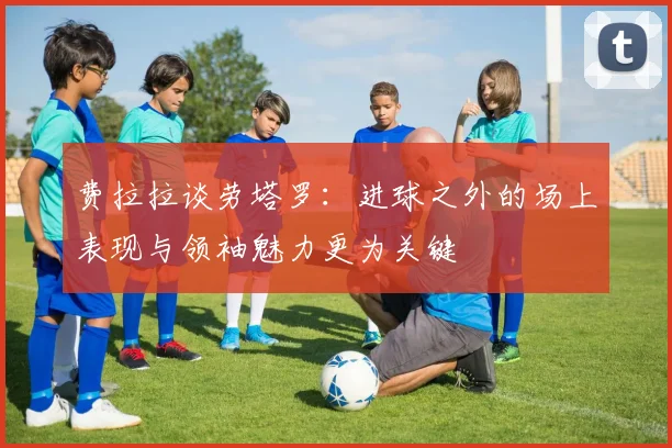 费拉拉谈劳塔罗：进球之外的场上表现与领袖魅力更为关键