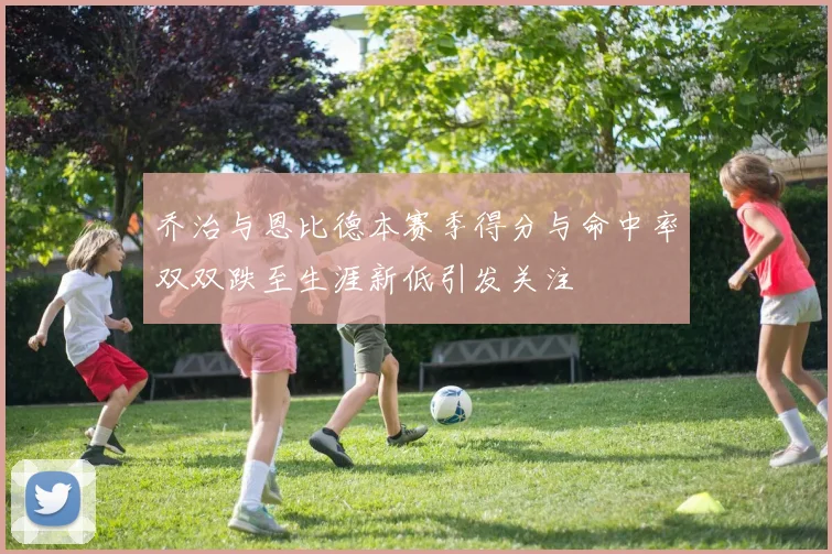 乔治与恩比德本赛季得分与命中率双双跌至生涯新低引发关注