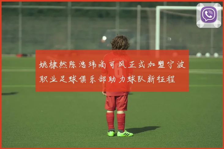 姚棣然陈浩玮尚可风正式加盟宁波职业足球俱乐部助力球队新征程