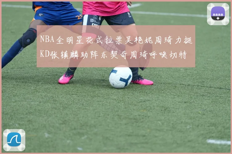 NBA全明星花式拉票吴艳妮周琦力挺KD张镇麟助阵东契奇周琦呼唤切特共襄盛举
