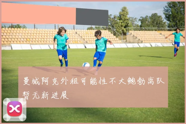 曼城阿克外租可能性不大鲍勃离队暂无新进展